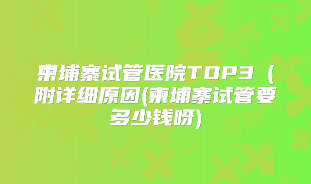 柬埔寨试管医院TOP3（附详细原因(柬埔寨试管要多少钱呀)