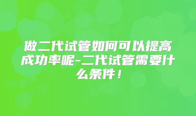 做二代试管如何可以提高成功率呢-二代试管需要什么条件！