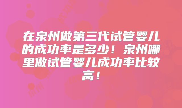 在泉州做第三代试管婴儿的成功率是多少！泉州哪里做试管婴儿成功率比较高！