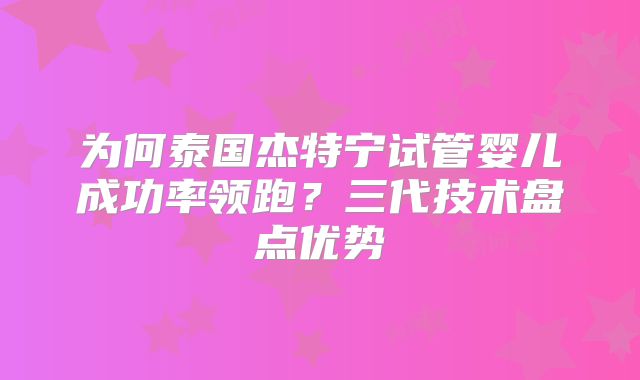 为何泰国杰特宁试管婴儿成功率领跑？三代技术盘点优势