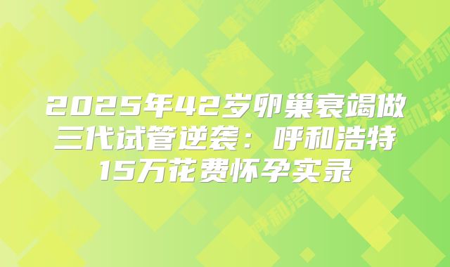 2025年42岁卵巢衰竭做三代试管逆袭：呼和浩特15万花费怀孕实录