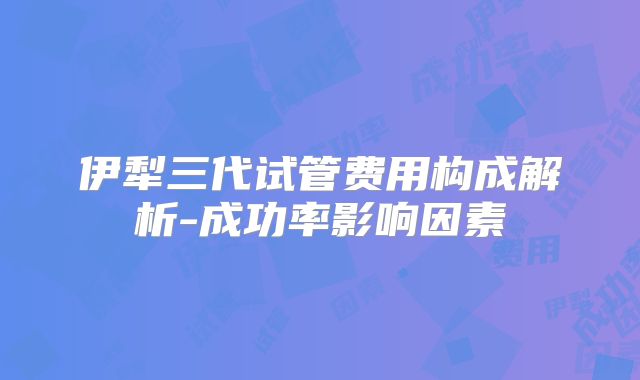 伊犁三代试管费用构成解析-成功率影响因素