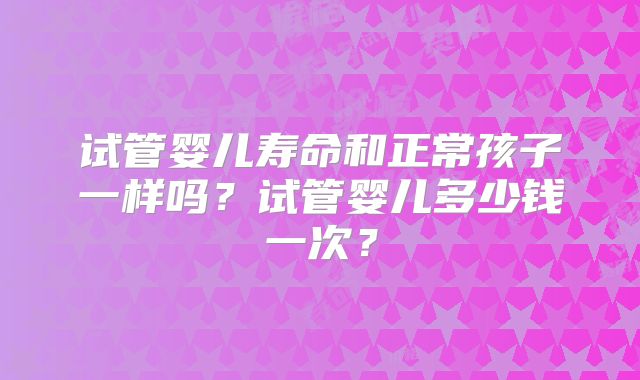 试管婴儿寿命和正常孩子一样吗？试管婴儿多少钱一次？