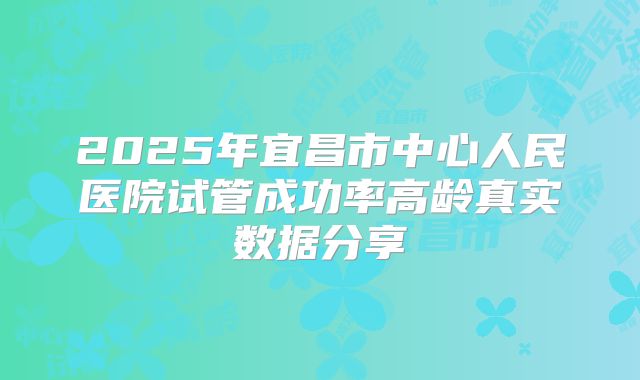 2025年宜昌市中心人民医院试管成功率高龄真实数据分享