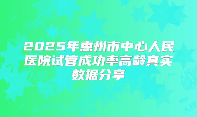 2025年惠州市中心人民医院试管成功率高龄真实数据分享