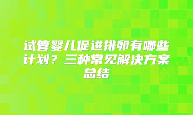 试管婴儿促进排卵有哪些计划？三种常见解决方案总结