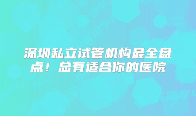 深圳私立试管机构最全盘点!总有适合你的医院
