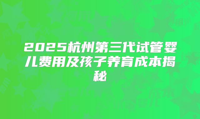 2025杭州第三代试管婴儿费用及孩子养育成本揭秘