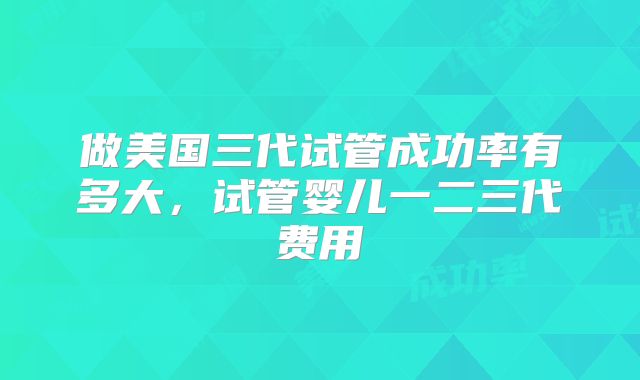 做美国三代试管成功率有多大，试管婴儿一二三代费用
