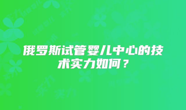 俄罗斯试管婴儿中心的技术实力如何?