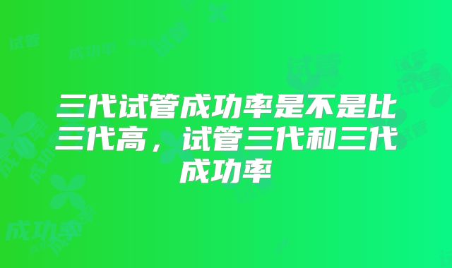 三代试管成功率是不是比三代高，试管三代和三代成功率