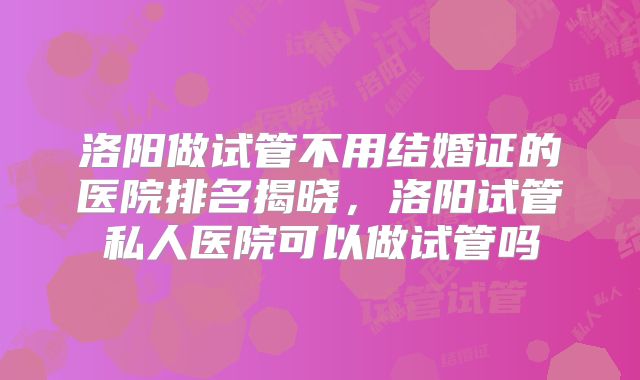 洛阳做试管不用结婚证的医院排名揭晓，洛阳试管私人医院可以做试管吗