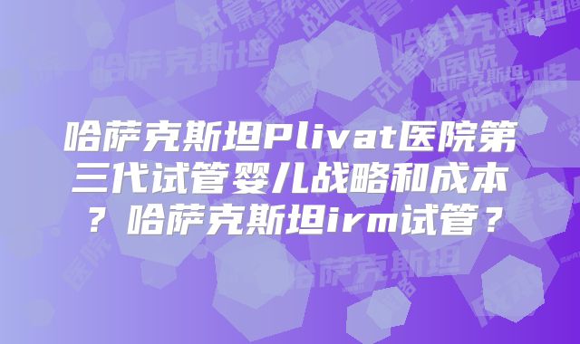 哈萨克斯坦Plivat医院第三代试管婴儿战略和成本？哈萨克斯坦irm试管？