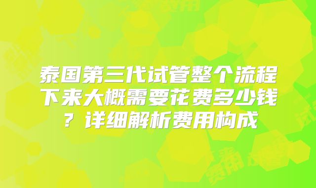 泰国第三代试管整个流程下来大概需要花费多少钱?详细解析费用构成