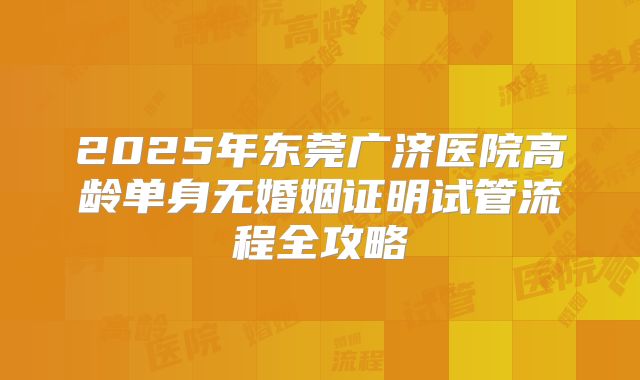 2025年东莞广济医院高龄单身无婚姻证明试管流程全攻略