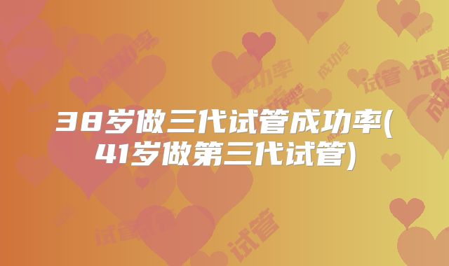 38岁做三代试管成功率(41岁做第三代试管)