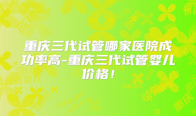 重庆三代试管哪家医院成功率高-重庆三代试管婴儿价格！