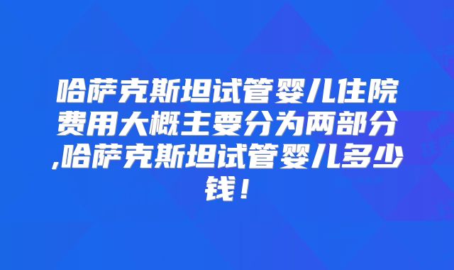 哈萨克斯坦试管婴儿住院费用大概主要分为两部分,哈萨克斯坦试管婴儿多少钱！