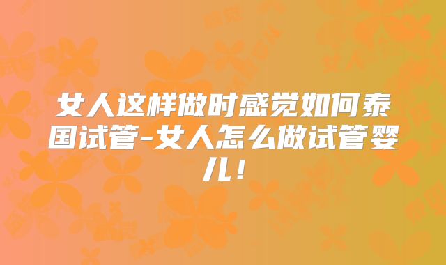 女人这样做时感觉如何泰国试管-女人怎么做试管婴儿！