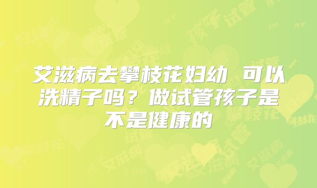 艾滋病去攀枝花妇幼 可以洗精子吗?做试管孩子是不是健康的