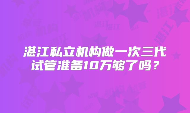 湛江私立机构做一次三代试管准备10万够了吗？