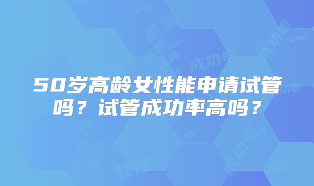 50岁高龄女性能申请试管吗？试管成功率高吗？