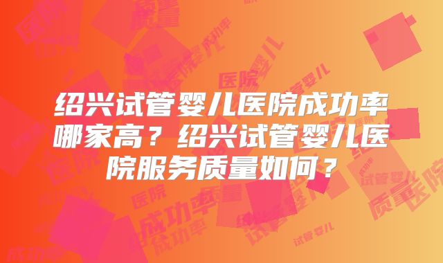 绍兴试管婴儿医院成功率哪家高？绍兴试管婴儿医院服务质量如何？