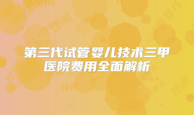 第三代试管婴儿技术三甲医院费用全面解析