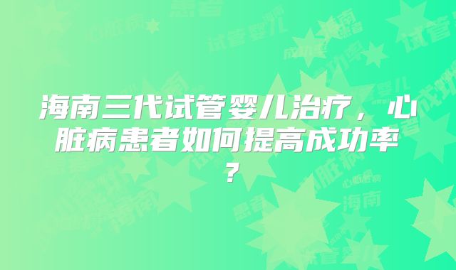 海南三代试管婴儿治疗，心脏病患者如何提高成功率？