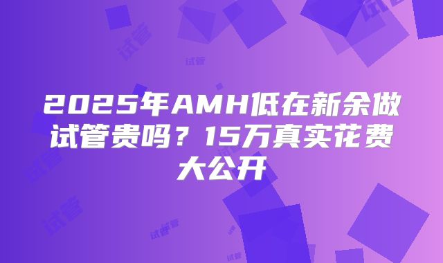 2025年AMH低在新余做试管贵吗?15万真实花费大公开