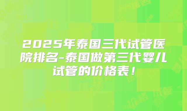 2025年泰国三代试管医院排名-泰国做第三代婴儿试管的价格表！