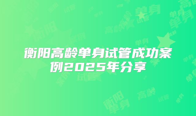 衡阳高龄单身试管成功案例2025年分享