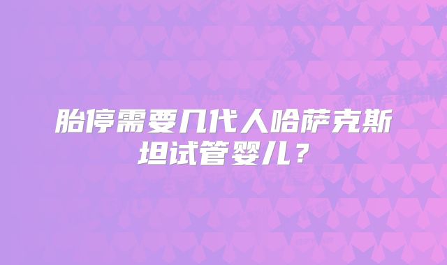 胎停需要几代人哈萨克斯坦试管婴儿?