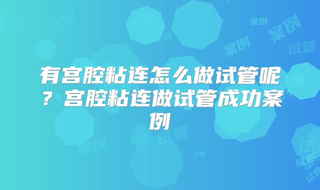 有宫腔粘连怎么做试管呢?宫腔粘连做试管成功案例