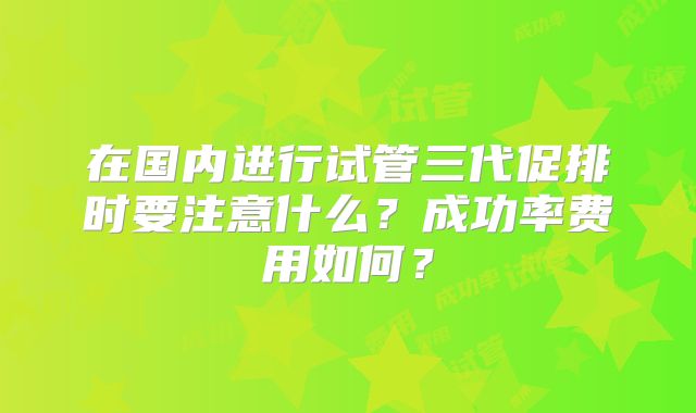 在国内进行试管三代促排时要注意什么？成功率费用如何？