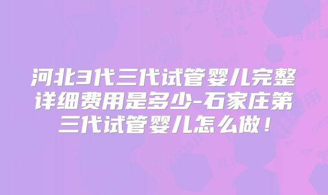 河北3代三代试管婴儿完整详细费用是多少-石家庄第三代试管婴儿怎么做！