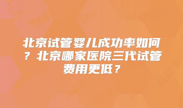 北京试管婴儿成功率如何？北京哪家医院三代试管费用更低？