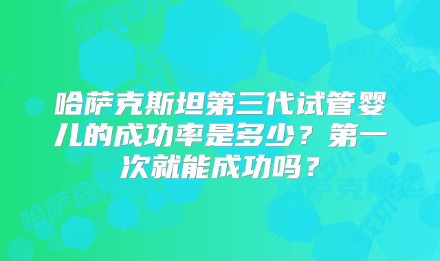 哈萨克斯坦第三代试管婴儿的成功率是多少？第一次就能成功吗？