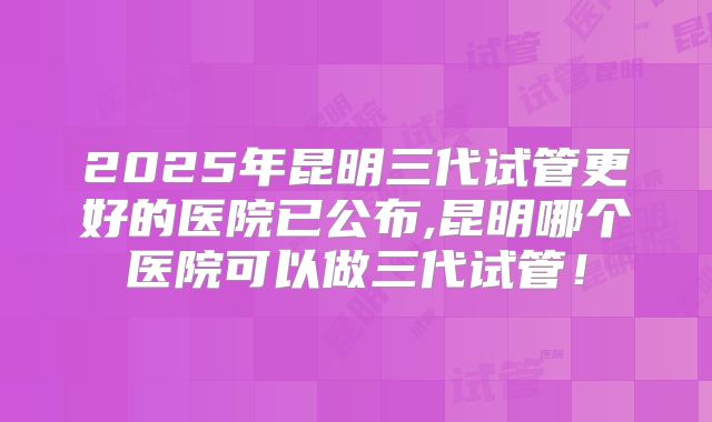 2025年昆明三代试管更好的医院已公布,昆明哪个医院可以做三代试管！