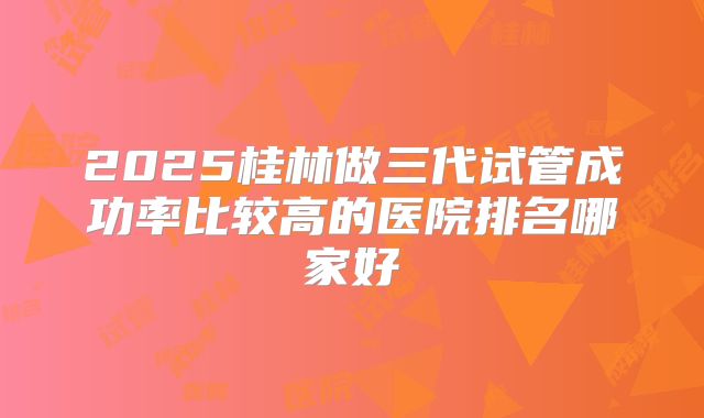 2025桂林做三代试管成功率比较高的医院排名哪家好