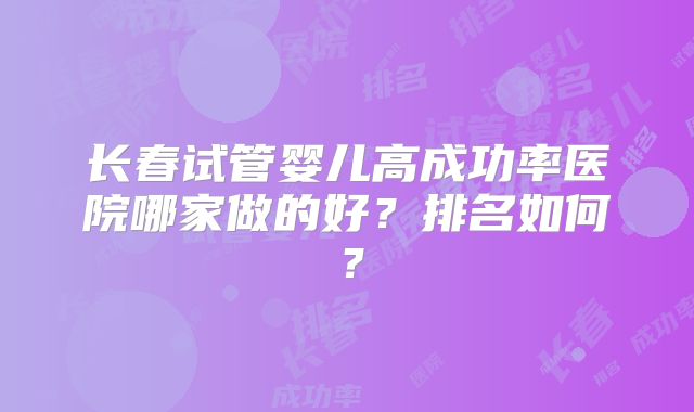 长春试管婴儿高成功率医院哪家做的好？排名如何？