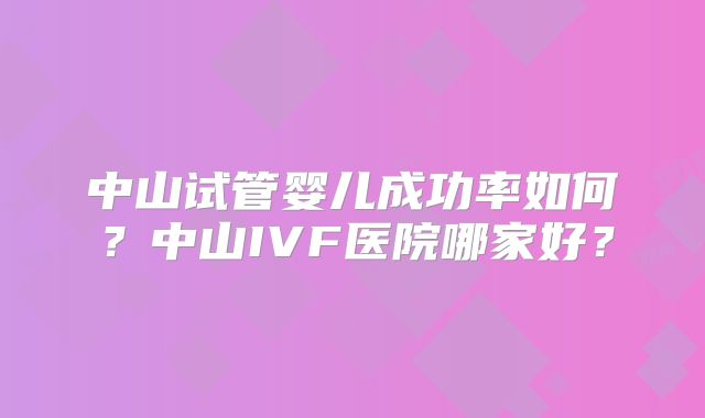 中山试管婴儿成功率如何？中山IVF医院哪家好？