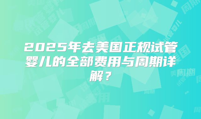 2025年去美国正规试管婴儿的全部费用与周期详解？