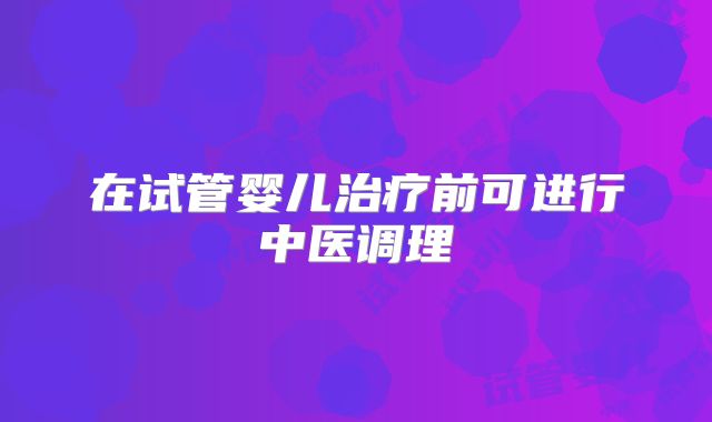 在试管婴儿治疗前可进行中医调理