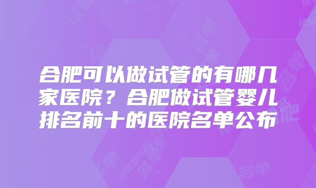合肥可以做试管的有哪几家医院？合肥做试管婴儿排名前十的医院名单公布