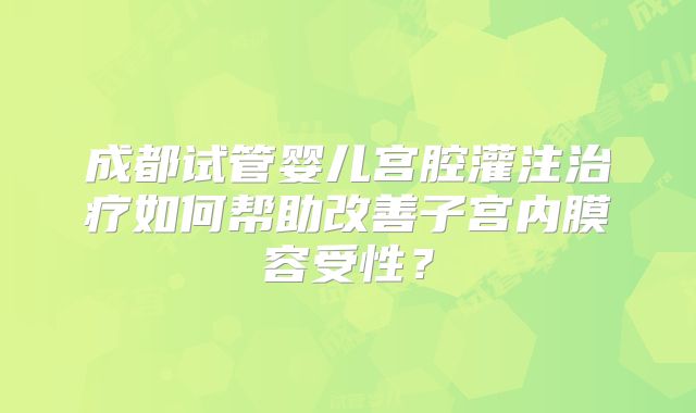 成都试管婴儿宫腔灌注治疗如何帮助改善子宫内膜容受性？