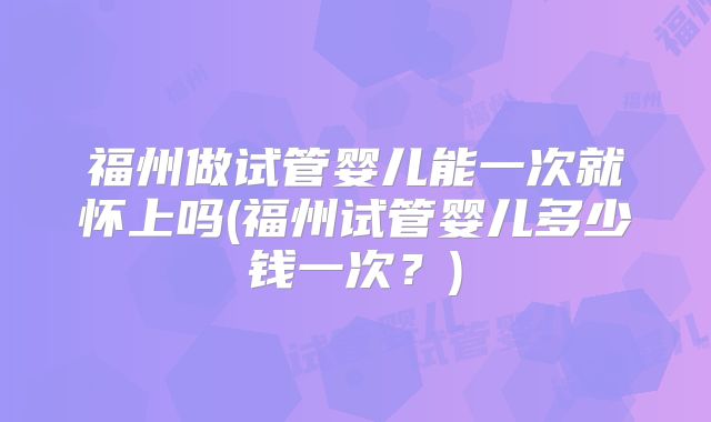 福州做试管婴儿能一次就怀上吗(福州试管婴儿多少钱一次？)