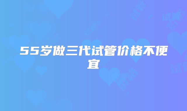 55岁做三代试管价格不便宜