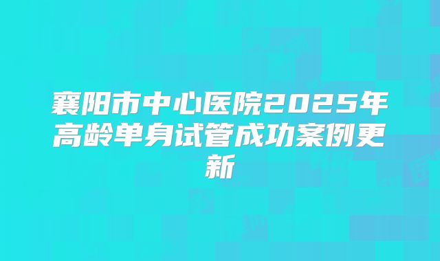 襄阳市中心医院2025年高龄单身试管成功案例更新