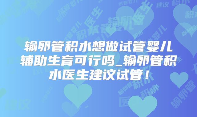 输卵管积水想做试管婴儿辅助生育可行吗_输卵管积水医生建议试管！